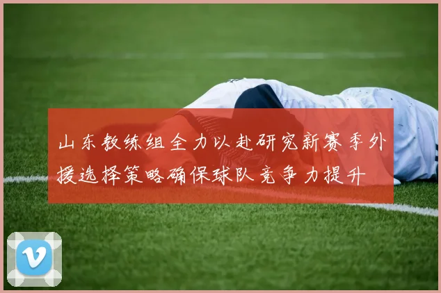 山东教练组全力以赴研究新赛季外援选择策略确保球队竞争力提升