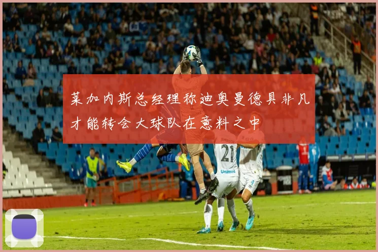 莱加内斯总经理称迪奥曼德具非凡才能转会大球队在意料之中