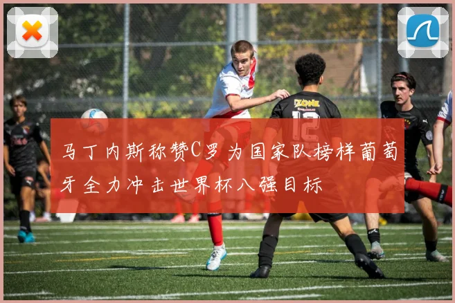 马丁内斯称赞C罗为国家队榜样葡萄牙全力冲击世界杯八强目标