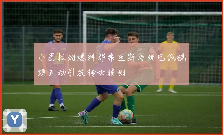 小图拉姆爆料邓弗里斯与姆巴佩视频互动引发转会猜测