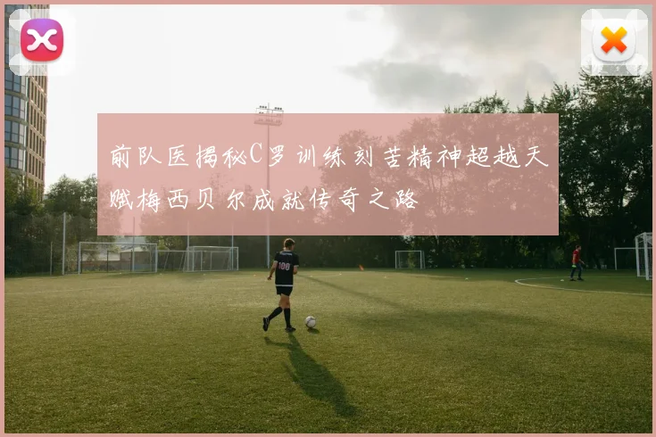 前队医揭秘C罗训练刻苦精神超越天赋梅西贝尔成就传奇之路
