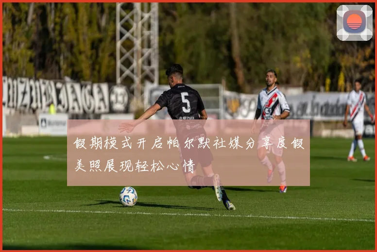 假期模式开启帕尔默社媒分享度假美照展现轻松心情
