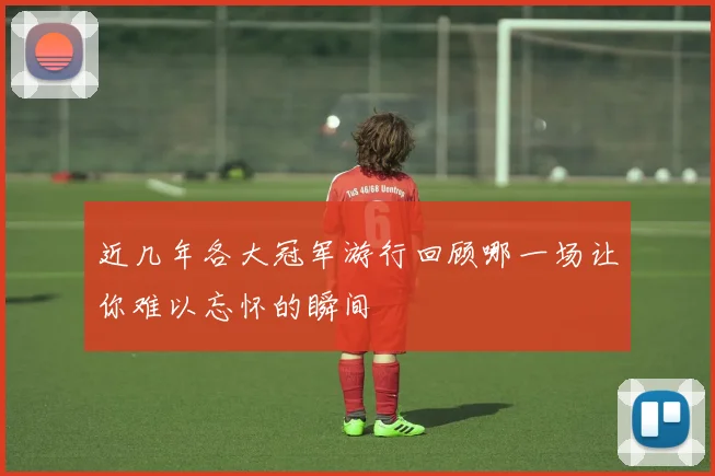 近几年各大冠军游行回顾哪一场让你难以忘怀的瞬间