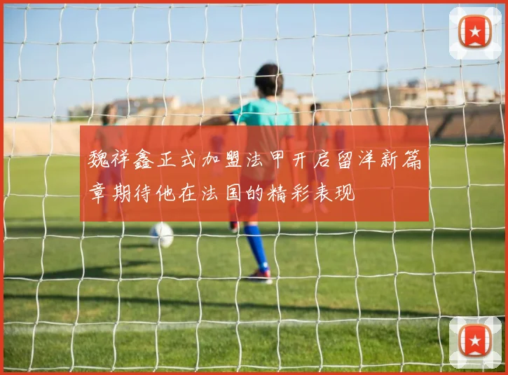 魏祥鑫正式加盟法甲开启留洋新篇章期待他在法国的精彩表现
