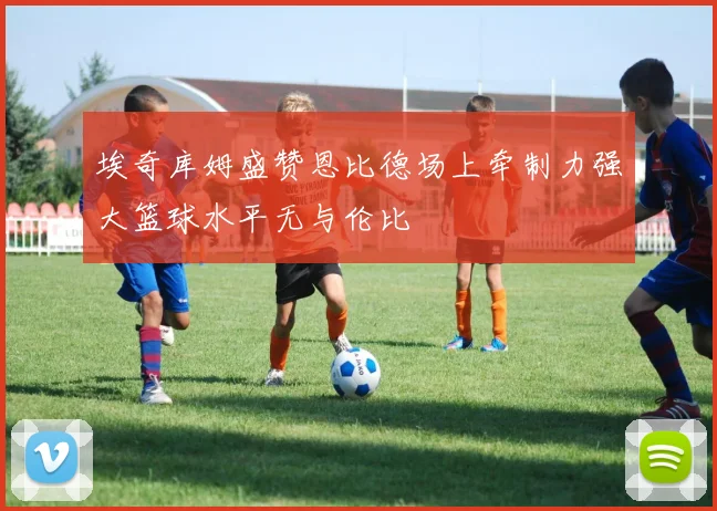 埃奇库姆盛赞恩比德场上牵制力强大篮球水平无与伦比