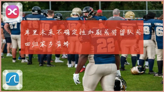 库里未来不确定性加剧或将留队或回归家乡黄蜂