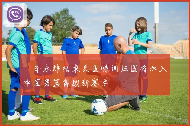 偰李永炜结束美国特训归国将加入中国男篮备战新赛季
