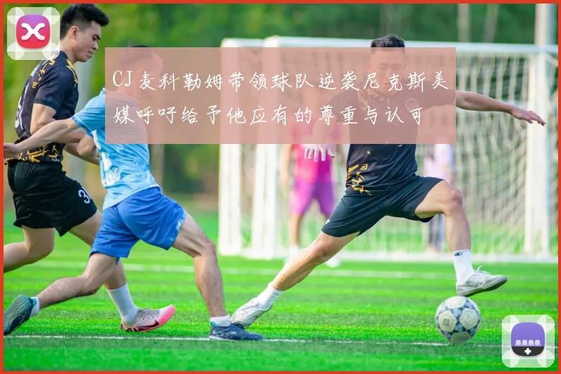 CJ麦科勒姆带领球队逆袭尼克斯美媒呼吁给予他应有的尊重与认可