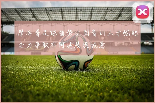 摩洛哥足球借势法国青训人才崛起全力争取布阿迪展现诚意