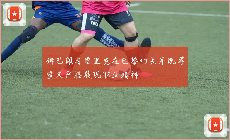 姆巴佩与恩里克在巴黎的关系既尊重又严格展现职业精神