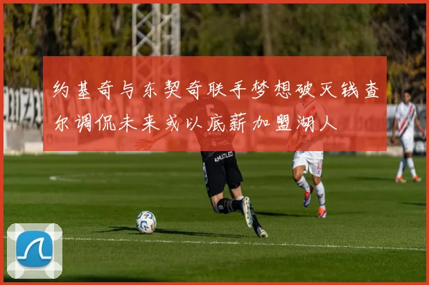 约基奇与东契奇联手梦想破灭钱查尔调侃未来或以底薪加盟湖人