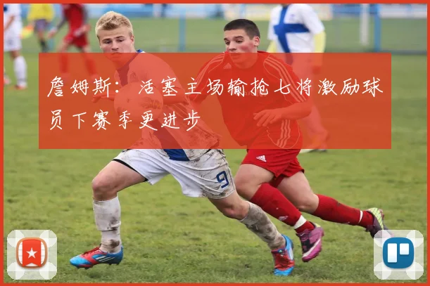 詹姆斯：活塞主场输抢七将激励球员下赛季更进步