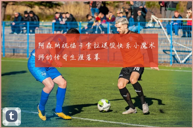 阿森纳祝福卡索拉退役快乐小魔术师的传奇生涯落幕