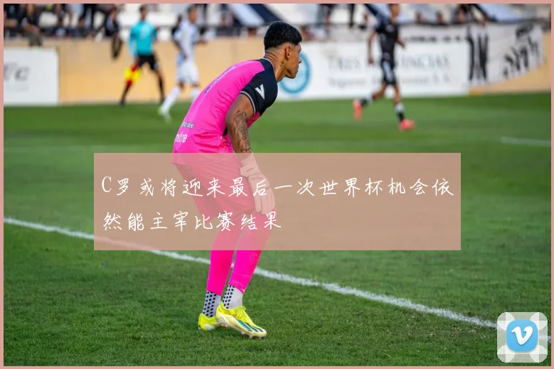 C罗或将迎来最后一次世界杯机会依然能主宰比赛结果
