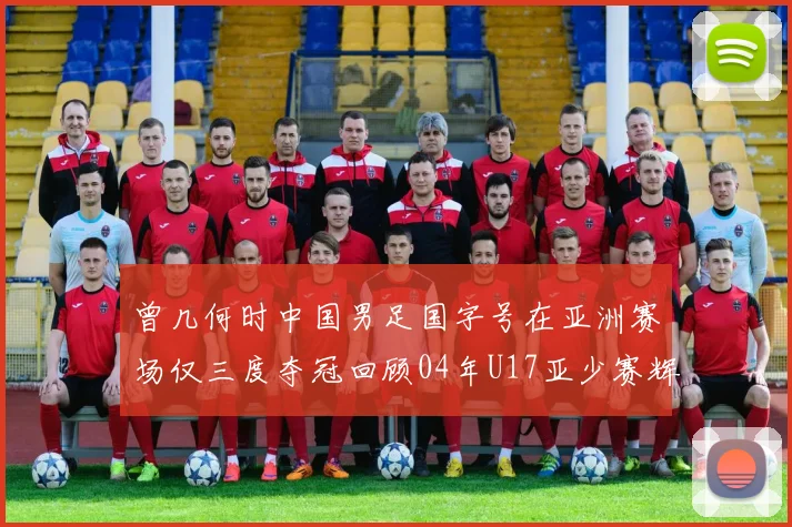 曾几何时中国男足国字号在亚洲赛场仅三度夺冠回顾04年U17亚少赛辉煌时刻