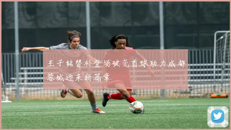 王子铭替补登场破荒首球助力成都蓉城迎来新篇章