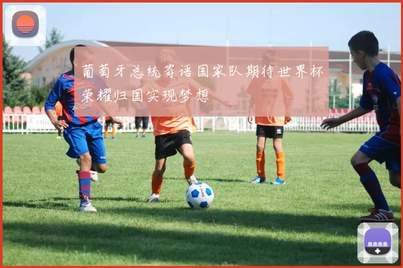 葡萄牙总统寄语国家队期待世界杯荣耀归国实现梦想