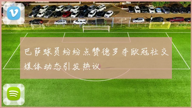 巴萨球员纷纷点赞德罗夺欧冠社交媒体动态引发热议