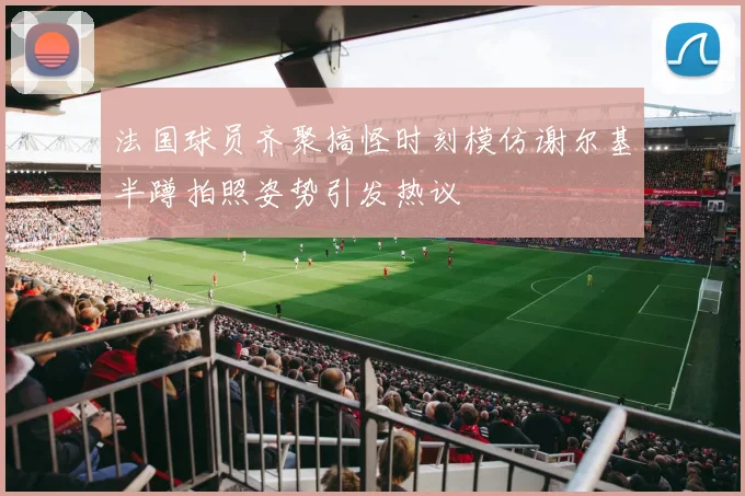 法国球员齐聚搞怪时刻模仿谢尔基半蹲拍照姿势引发热议