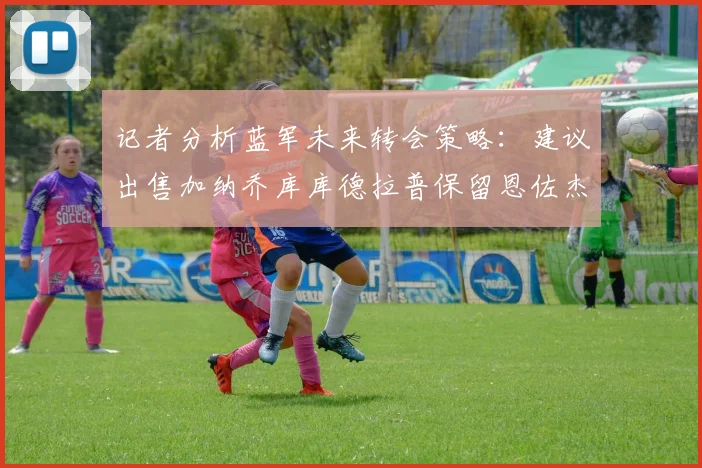 记者分析蓝军未来转会策略：建议出售加纳乔库库德拉普保留恩佐杰克逊