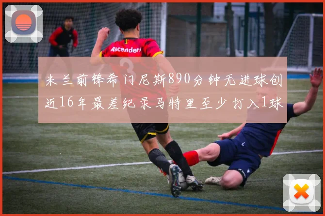 米兰前锋希门尼斯890分钟无进球创近16年最差纪录马特里至少打入1球