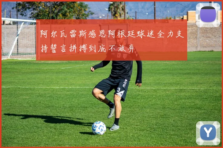 阿尔瓦雷斯感恩阿根廷球迷全力支持誓言拼搏到底不放弃