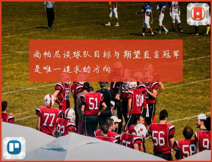 尚帕尼谈球队目标与期望直言冠军是唯一追求的方向
