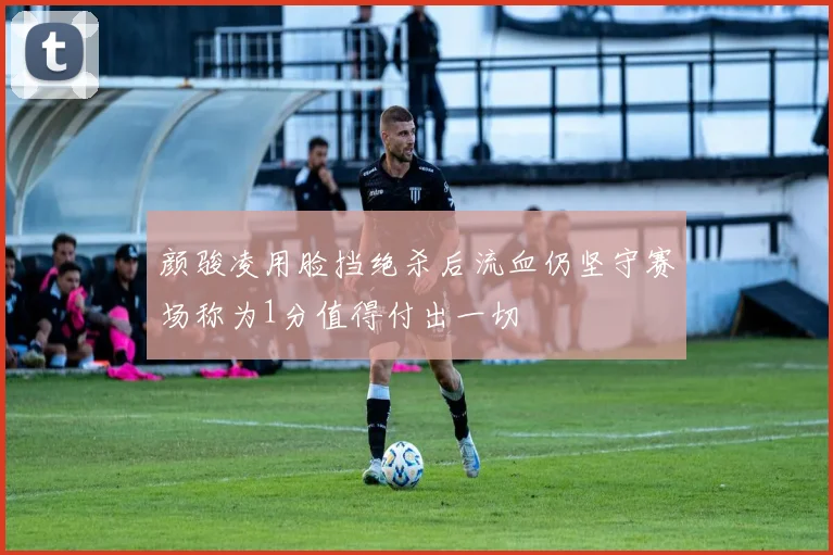 颜骏凌用脸挡绝杀后流血仍坚守赛场称为1分值得付出一切