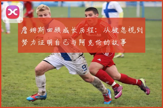 詹姆斯回顾成长历程：从被忽视到努力证明自己与阿克伦的故事